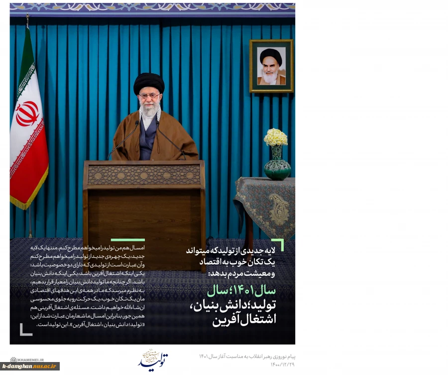 رهبر معظم انقلاب در پیام نوروزی تاکید کردند:
شعار امسال «تولید؛ دانش‌بنیان، اشتغال‌آفرین» است/ امروز دولتی مردمی در ریلی متفاوت از دولت قبل، امیدها را زنده کرده است/ با تحرک رئیس جمهور و همکاران ایشان شعار امسال پیش خواهد رفت 2